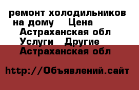 ремонт холодильников на дому. › Цена ­ 100 - Астраханская обл. Услуги » Другие   . Астраханская обл.